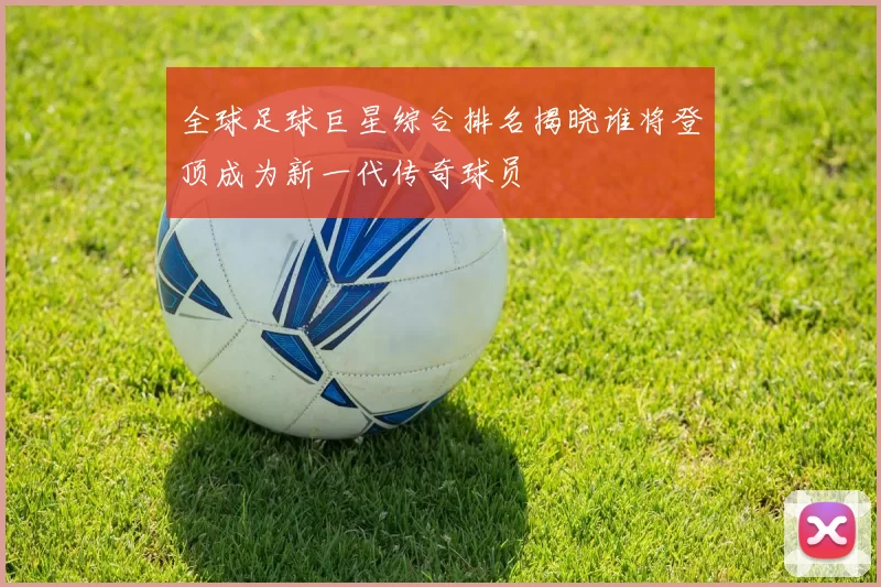 全球足球巨星综合排名揭晓谁将登顶成为新一代传奇球员