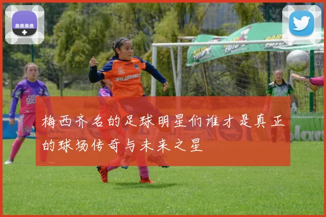 梅西齐名的足球明星们谁才是真正的球场传奇与未来之星
