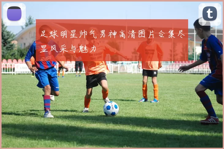 足球明星帅气男神高清图片合集尽显风采与魅力