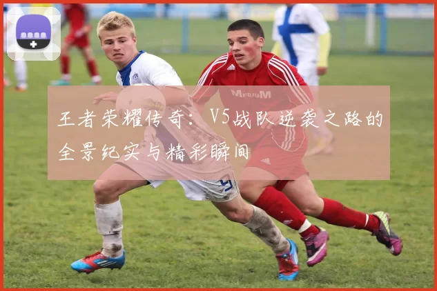 王者荣耀传奇：V5战队逆袭之路的全景纪实与精彩瞬间