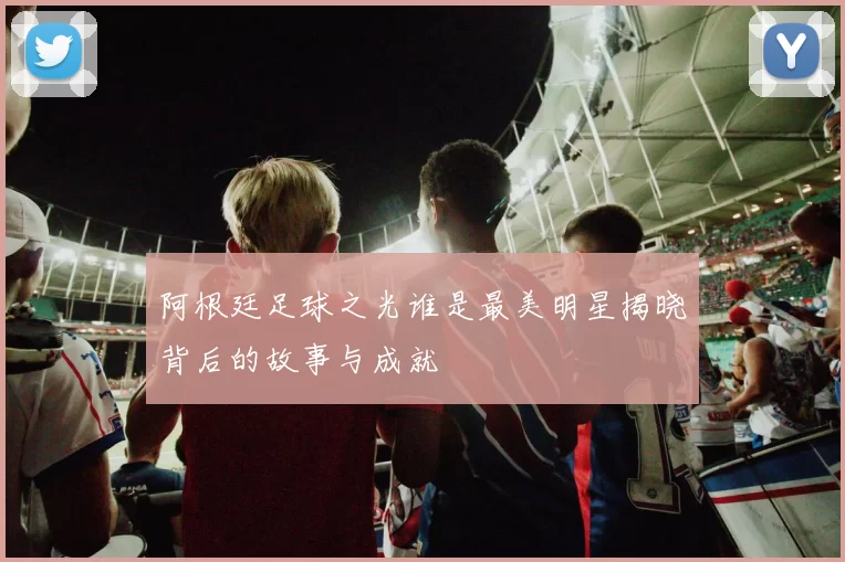 阿根廷足球之光谁是最美明星揭晓背后的故事与成就