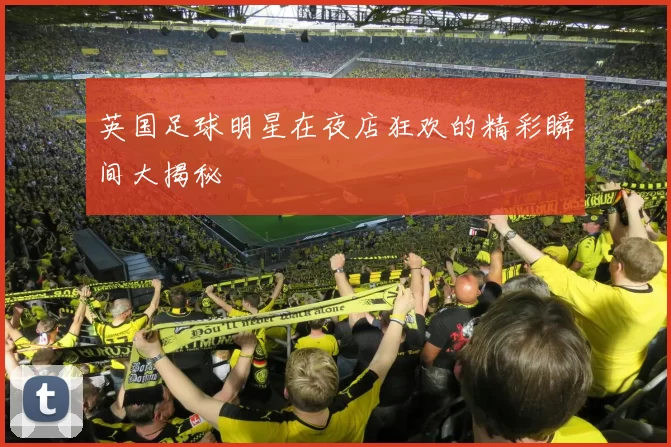 英国足球明星在夜店狂欢的精彩瞬间大揭秘