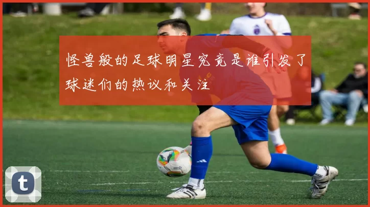 怪兽般的足球明星究竟是谁引发了球迷们的热议和关注