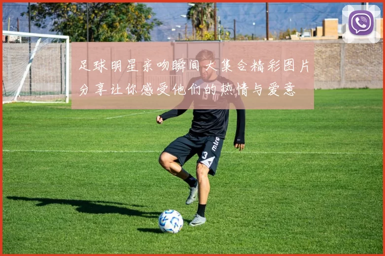足球明星亲吻瞬间大集合精彩图片分享让你感受他们的热情与爱意