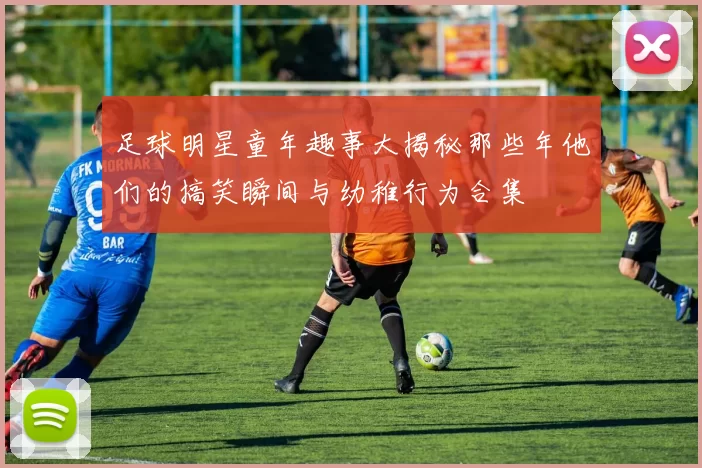 足球明星童年趣事大揭秘那些年他们的搞笑瞬间与幼稚行为合集