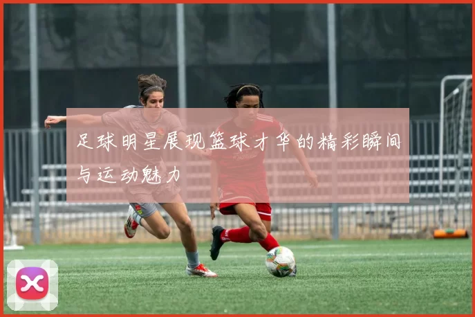 足球明星展现篮球才华的精彩瞬间与运动魅力