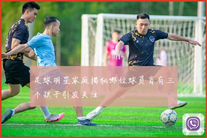 足球明星家庭揭秘哪位球员育有三个孩子引发关注