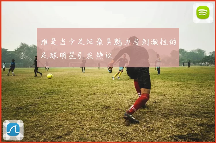 谁是当今足坛最具魅力与刺激性的足球明星引发热议