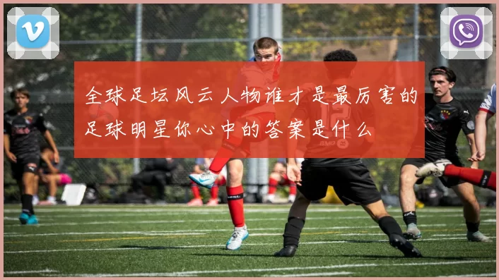 全球足坛风云人物谁才是最厉害的足球明星你心中的答案是什么