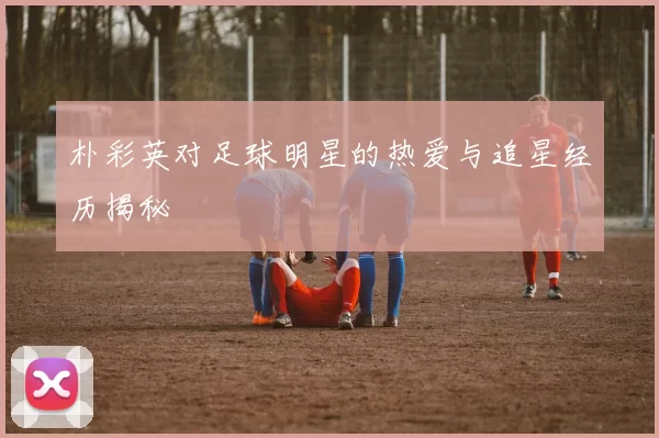 朴彩英对足球明星的热爱与追星经历揭秘