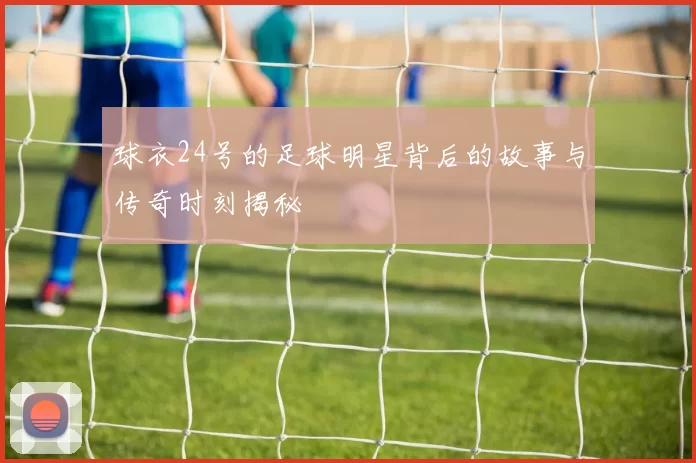 球衣24号的足球明星背后的故事与传奇时刻揭秘