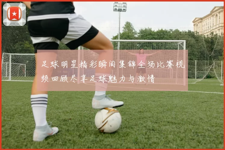足球明星精彩瞬间集锦全场比赛视频回顾尽享足球魅力与激情