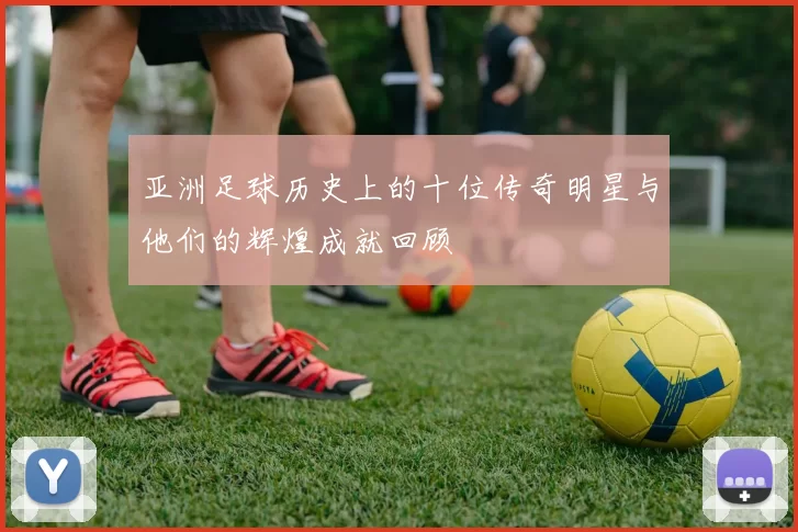 亚洲足球历史上的十位传奇明星与他们的辉煌成就回顾