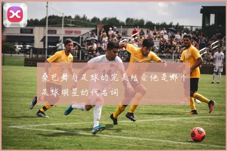 桑巴舞与足球的完美结合他是哪个足球明星的代名词