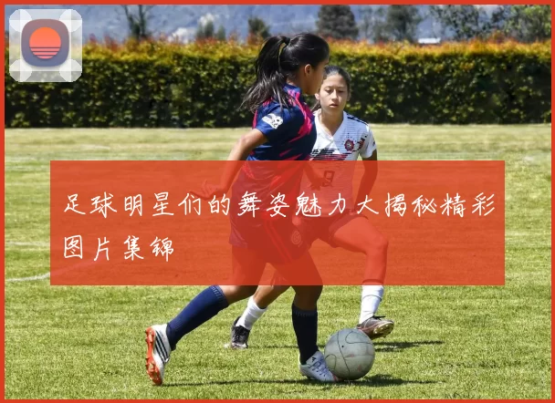 足球明星们的舞姿魅力大揭秘精彩图片集锦