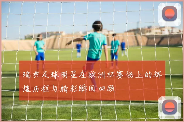 瑞典足球明星在欧洲杯赛场上的辉煌历程与精彩瞬间回顾