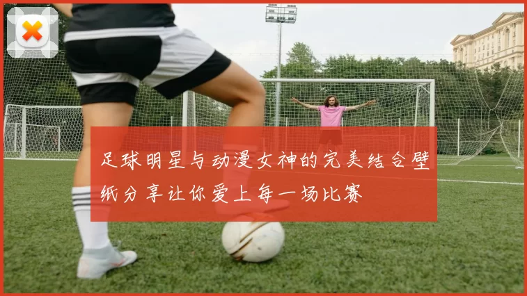 足球明星与动漫女神的完美结合壁纸分享让你爱上每一场比赛