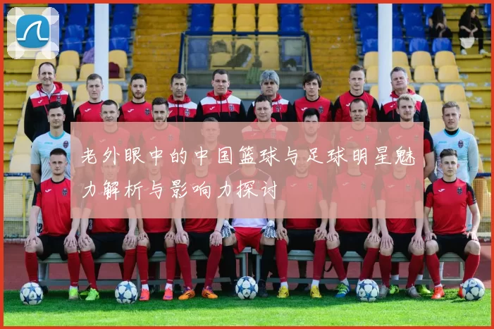 老外眼中的中国篮球与足球明星魅力解析与影响力探讨