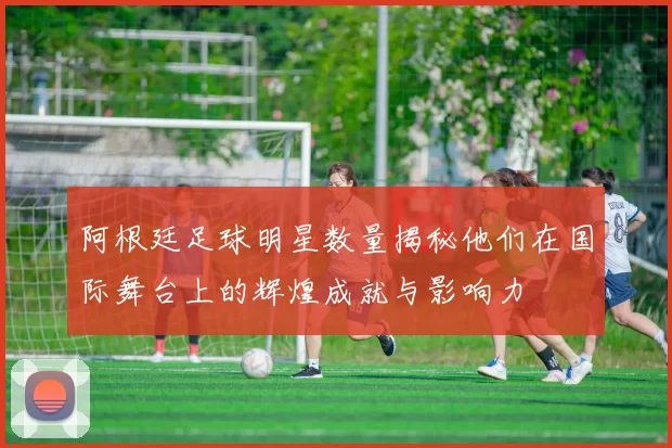 阿根廷足球明星数量揭秘他们在国际舞台上的辉煌成就与影响力