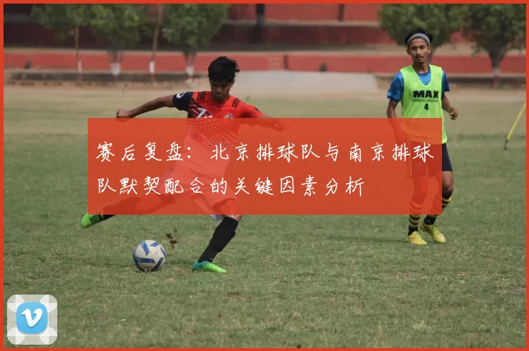 赛后复盘：北京排球队与南京排球队默契配合的关键因素分析