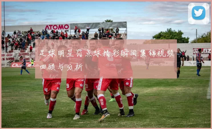 足球明星罚点球精彩瞬间集锦视频回顾与分析