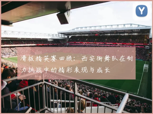 滑板精英赛回顾：西安街舞队在耐力挑战中的精彩表现与成长