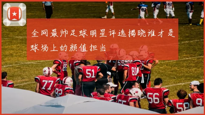 全网最帅足球明星评选揭晓谁才是球场上的颜值担当