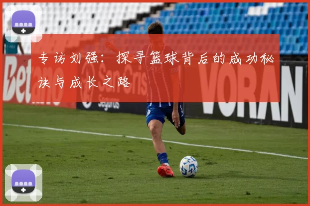 专访刘强：探寻篮球背后的成功秘诀与成长之路