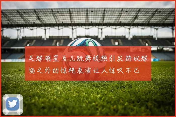 足球明星马儿跳舞视频引发热议球场之外的惊艳表演让人惊叹不已