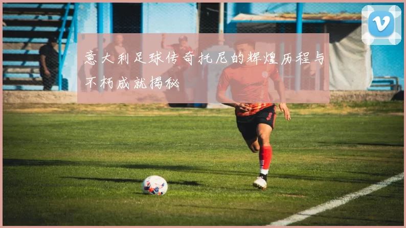 意大利足球传奇托尼的辉煌历程与不朽成就揭秘