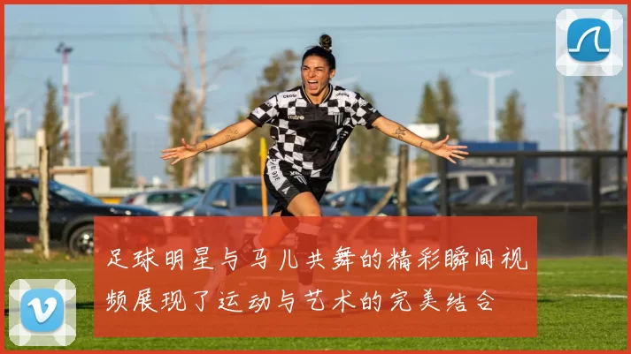 足球明星与马儿共舞的精彩瞬间视频展现了运动与艺术的完美结合