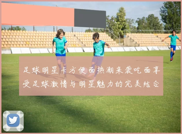 足球明星卡方便面热潮来袭吃面享受足球激情与明星魅力的完美结合