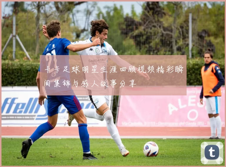 卡卡足球明星生涯回顾视频精彩瞬间集锦与感人故事分享