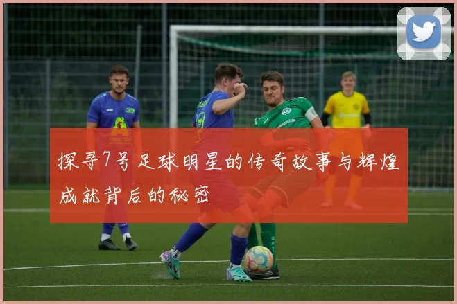 探寻7号足球明星的传奇故事与辉煌成就背后的秘密