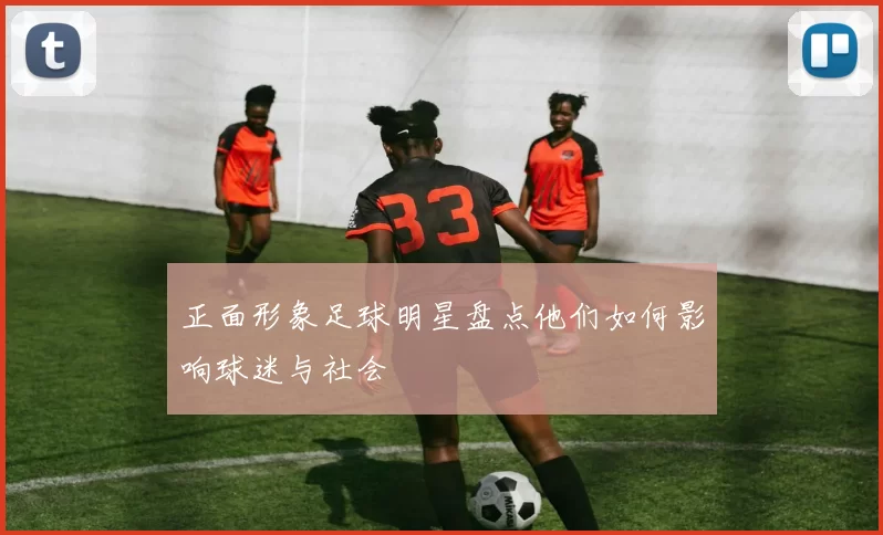 正面形象足球明星盘点他们如何影响球迷与社会