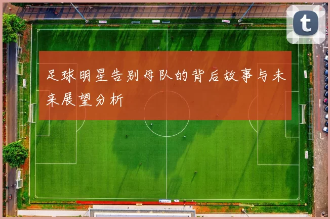 足球明星告别母队的背后故事与未来展望分析
