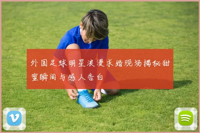 外国足球明星浪漫求婚现场揭秘甜蜜瞬间与感人告白