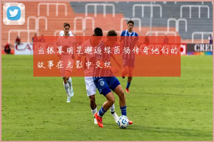当银幕明星邂逅绿茵场传奇他们的故事在光影中交织