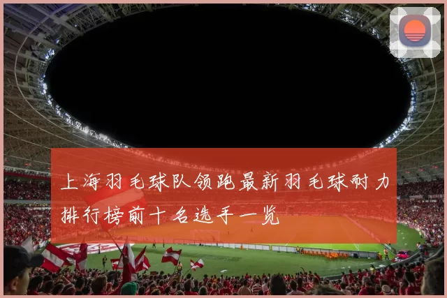上海羽毛球队领跑最新羽毛球耐力排行榜前十名选手一览