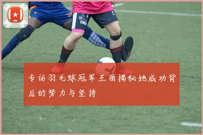 专访羽毛球冠军王丽揭秘她成功背后的努力与坚持