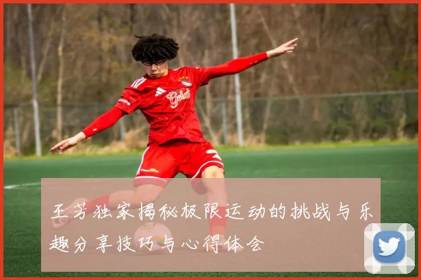 王芳独家揭秘极限运动的挑战与乐趣分享技巧与心得体会