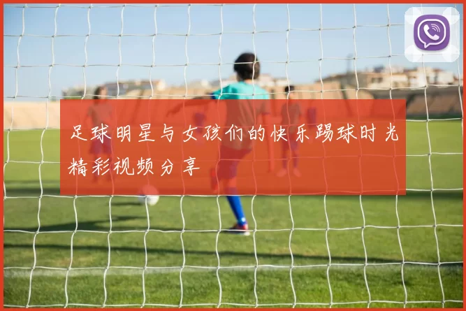 足球明星与女孩们的快乐踢球时光精彩视频分享