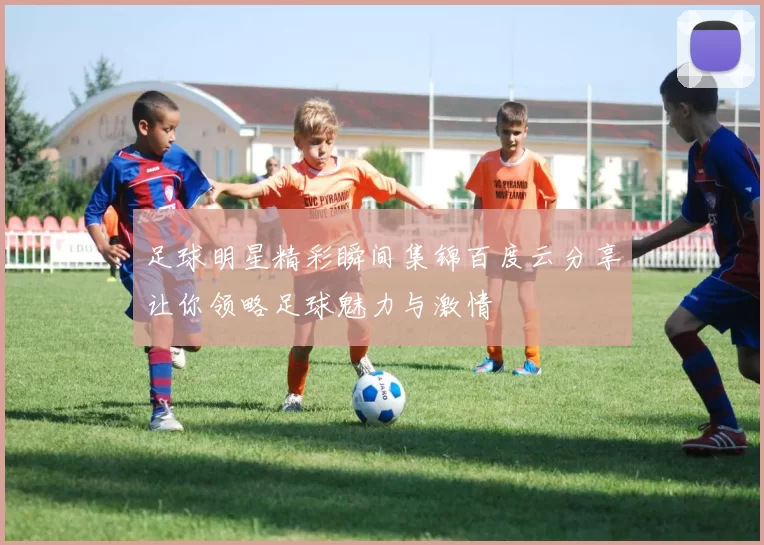 足球明星精彩瞬间集锦百度云分享让你领略足球魅力与激情