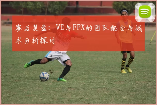 赛后复盘：WE与FPX的团队配合与战术分析探讨