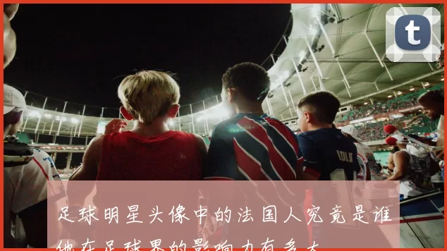 足球明星头像中的法国人究竟是谁他在足球界的影响力有多大