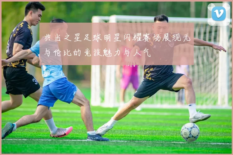典当之星足球明星闪耀赛场展现无与伦比的竞技魅力与人气