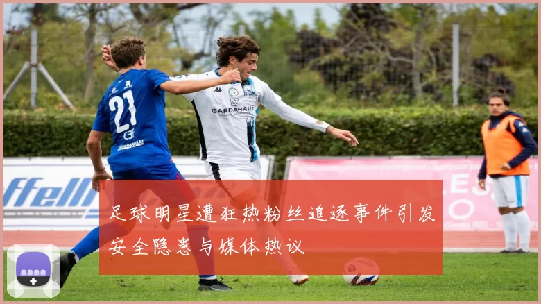 足球明星遭狂热粉丝追逐事件引发安全隐患与媒体热议