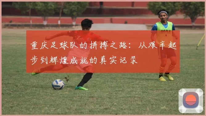 重庆足球队的拼搏之路：从艰辛起步到辉煌成就的真实记录