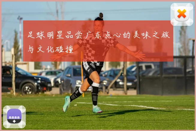 足球明星品尝广东点心的美味之旅与文化碰撞