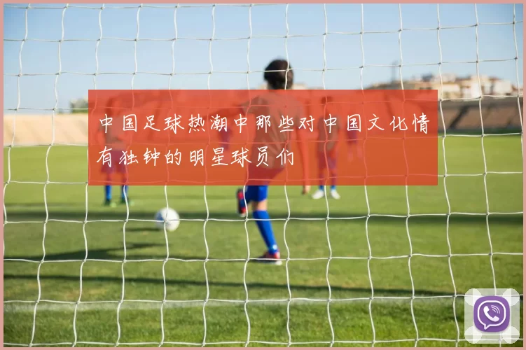 中国足球热潮中那些对中国文化情有独钟的明星球员们